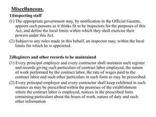 Miscellaneous.
1)Inspecting staff
(1) The appropriate government may, by notification in the Official Gazette,
appoint such persons as it thinks fit to be inspectors for the purposes of this
Act, and define the local limits within which they shall exercise their
powers under this Act.
(2) Subject to any rules made in this behalf, an inspector may, within the local
limits for which he is appointed.
2)Registers and other records to be maintained
(1) Every principal employer and every contractor shall maintain such register
and records giving such particulars of contract labor employed, the nature
of work performed by the contract labor, the rate of wages paid to the
contract labor and such other particulars in such form as may be prescribed.
(2) Every principal employer and every contractor shall keep exhibited in such
manner as may be prescribed within the premises of the establishment
where the contract labor is employed, notices in the prescribed form
containing particulars about the hours of work, nature of duty and such
other information
 