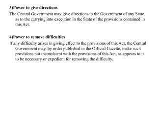 3)Power to give directions
The Central Government may give directions to the Government of any State
as to the carrying into execution in the State of the provisions contained in
this Act.
4)Power to remove difficulties
If any difficulty arises in giving effect to the provisions of this Act, the Central
Government may, by order published in the Official Gazette, make such
provisions not inconsistent with the provisions of this Act, as appears to it
to be necessary or expedient for removing the difficulty.
 