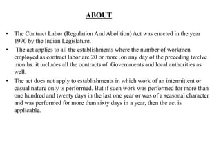 ABOUT
• The Contract Labor (Regulation And Abolition) Act was enacted in the year
1970 by the Indian Legislature.
• The act applies to all the establishments where the number of workmen
employed as contract labor are 20 or more .on any day of the preceding twelve
months. it includes all the contracts of Governments and local authorities as
well.
• The act does not apply to establishments in which work of an intermittent or
casual nature only is performed. But if such work was performed for more than
one hundred and twenty days in the last one year or was of a seasonal character
and was performed for more than sixty days in a year, then the act is
applicable.
 