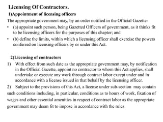 Licensing Of Contractors.
1)Appointment of licensing officers
The appropriate government may, by an order notified in the Official Gazette-
• (a) appoint such person, being Gazetted Officers of government, as it thinks fit
to be licensing officers for the purposes of this chapter; and
• (b) define the limits, within which a licensing officer shall exercise the powers
conferred on licensing officers by or under this Act.
2)Licensing of contractors
1) With effect from such date as the appropriate government may, by notification
in the Official Gazette, appoint no contractor to whom this Act applies, shall
undertake or execute any work through contract labor except under and in
accordance with a license issued in that behalf by the licensing officer.
2) Subject to the provisions of this Act, a license under sub-section may contain
such conditions including, in particular, conditions as to hours of work, fixation of
wages and other essential amenities in respect of contract labor as the appropriate
government may deem fit to impose in accordance with the rules
 