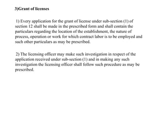 3)Grant of licenses
1) Every application for the grant of license under sub-section (1) of
section 12 shall be made in the prescribed form and shall contain the
particulars regarding the location of the establishment, the nature of
process, operation or work for which contract labor is to be employed and
such other particulars as may be prescribed.
2) The licensing officer may make such investigation in respect of the
application received under sub-section (1) and in making any such
investigation the licensing officer shall follow such procedure as may be
prescribed.
 