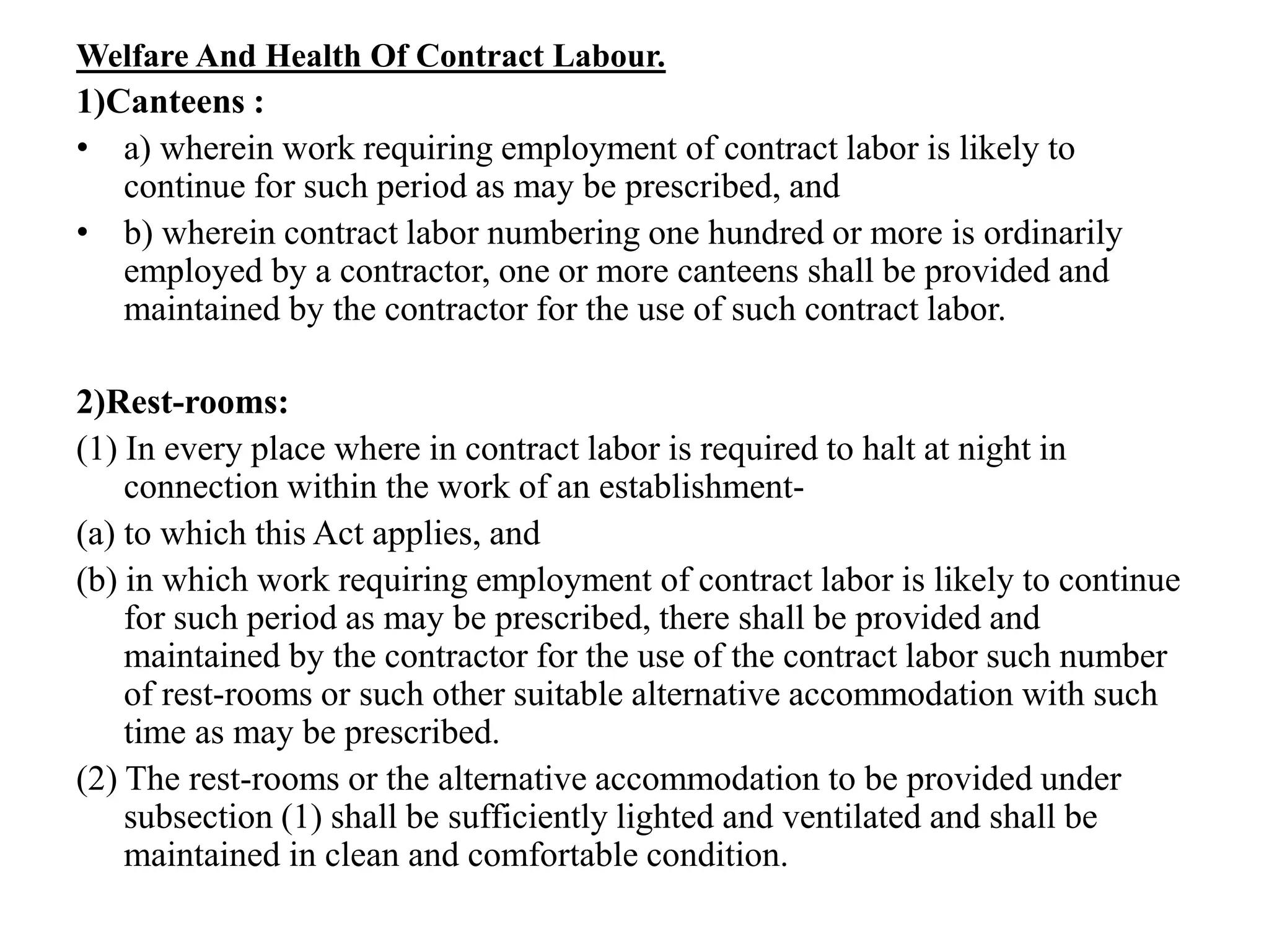 Welfare And Health Of Contract Labour.
1)Canteens :
• a) wherein work requiring employment of contract labor is likely to
continue for such period as may be prescribed, and
• b) wherein contract labor numbering one hundred or more is ordinarily
employed by a contractor, one or more canteens shall be provided and
maintained by the contractor for the use of such contract labor.
2)Rest-rooms:
(1) In every place where in contract labor is required to halt at night in
connection within the work of an establishment-
(a) to which this Act applies, and
(b) in which work requiring employment of contract labor is likely to continue
for such period as may be prescribed, there shall be provided and
maintained by the contractor for the use of the contract labor such number
of rest-rooms or such other suitable alternative accommodation with such
time as may be prescribed.
(2) The rest-rooms or the alternative accommodation to be provided under
subsection (1) shall be sufficiently lighted and ventilated and shall be
maintained in clean and comfortable condition.
 