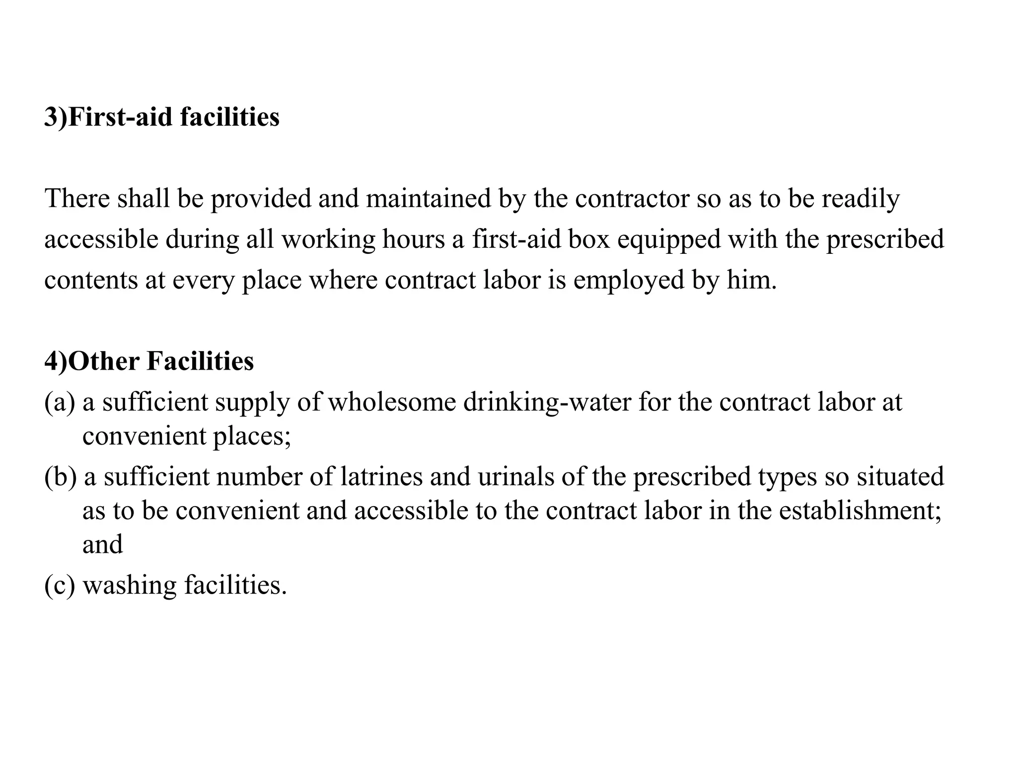 3)First-aid facilities
There shall be provided and maintained by the contractor so as to be readily
accessible during all working hours a first-aid box equipped with the prescribed
contents at every place where contract labor is employed by him.
4)Other Facilities
(a) a sufficient supply of wholesome drinking-water for the contract labor at
convenient places;
(b) a sufficient number of latrines and urinals of the prescribed types so situated
as to be convenient and accessible to the contract labor in the establishment;
and
(c) washing facilities.
 