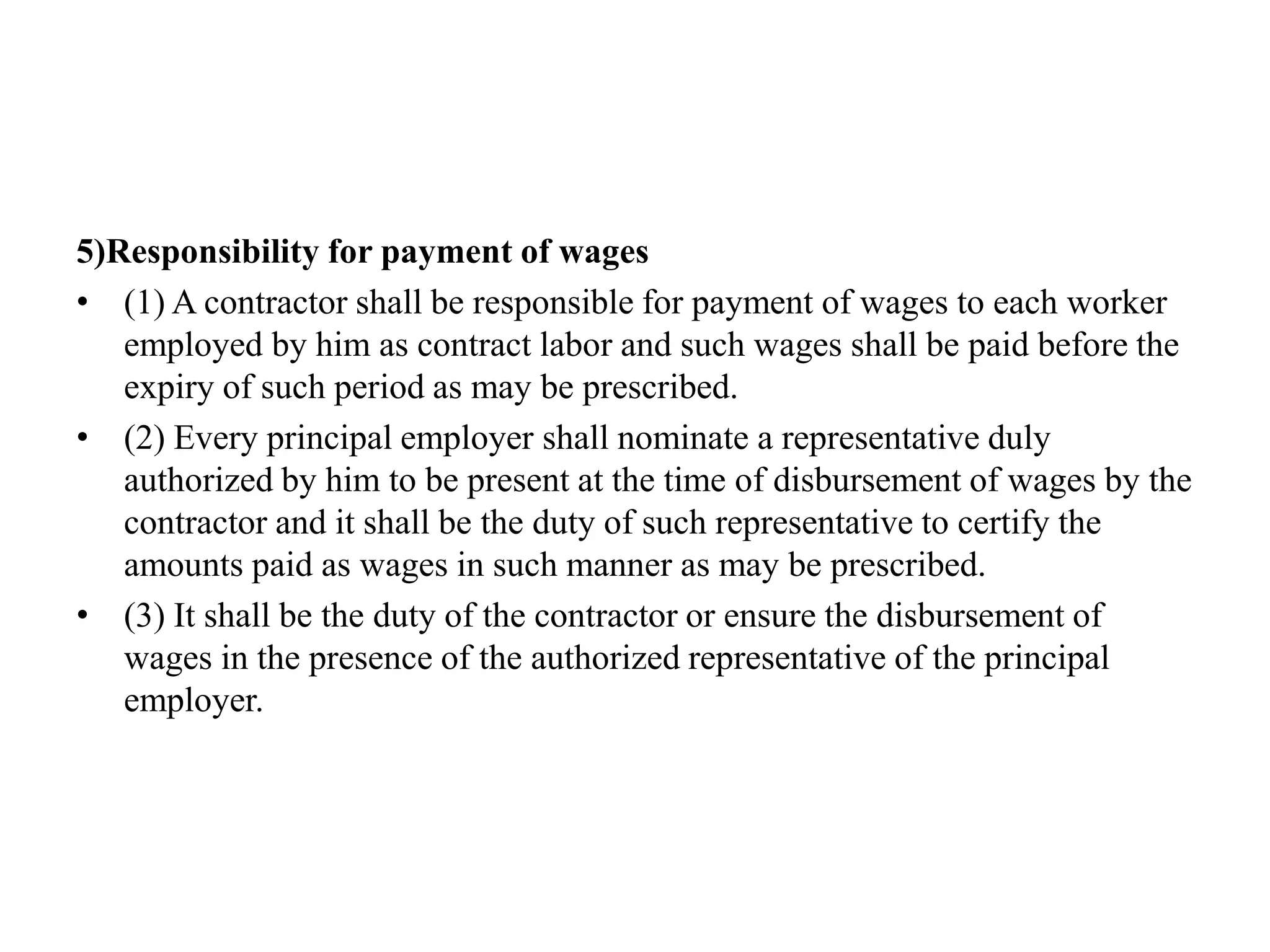 5)Responsibility for payment of wages
• (1) A contractor shall be responsible for payment of wages to each worker
employed by him as contract labor and such wages shall be paid before the
expiry of such period as may be prescribed.
• (2) Every principal employer shall nominate a representative duly
authorized by him to be present at the time of disbursement of wages by the
contractor and it shall be the duty of such representative to certify the
amounts paid as wages in such manner as may be prescribed.
• (3) It shall be the duty of the contractor or ensure the disbursement of
wages in the presence of the authorized representative of the principal
employer.
 