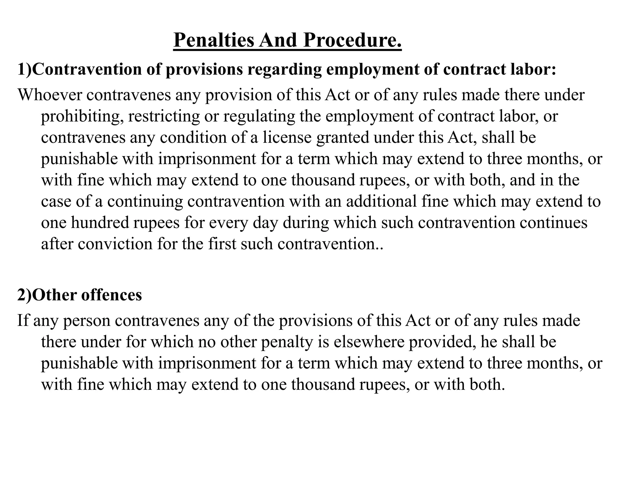 Penalties And Procedure.
1)Contravention of provisions regarding employment of contract labor:
Whoever contravenes any provision of this Act or of any rules made there under
prohibiting, restricting or regulating the employment of contract labor, or
contravenes any condition of a license granted under this Act, shall be
punishable with imprisonment for a term which may extend to three months, or
with fine which may extend to one thousand rupees, or with both, and in the
case of a continuing contravention with an additional fine which may extend to
one hundred rupees for every day during which such contravention continues
after conviction for the first such contravention..
2)Other offences
If any person contravenes any of the provisions of this Act or of any rules made
there under for which no other penalty is elsewhere provided, he shall be
punishable with imprisonment for a term which may extend to three months, or
with fine which may extend to one thousand rupees, or with both.
 
