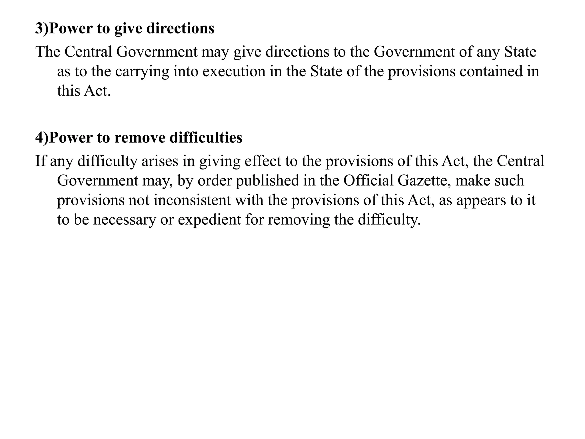 3)Power to give directions
The Central Government may give directions to the Government of any State
as to the carrying into execution in the State of the provisions contained in
this Act.
4)Power to remove difficulties
If any difficulty arises in giving effect to the provisions of this Act, the Central
Government may, by order published in the Official Gazette, make such
provisions not inconsistent with the provisions of this Act, as appears to it
to be necessary or expedient for removing the difficulty.
 