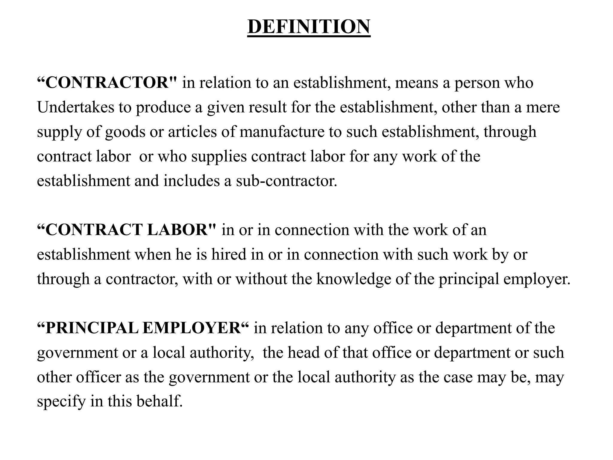 DEFINITION
“CONTRACTOR" in relation to an establishment, means a person who
Undertakes to produce a given result for the establishment, other than a mere
supply of goods or articles of manufacture to such establishment, through
contract labor or who supplies contract labor for any work of the
establishment and includes a sub-contractor.
“CONTRACT LABOR" in or in connection with the work of an
establishment when he is hired in or in connection with such work by or
through a contractor, with or without the knowledge of the principal employer.
“PRINCIPAL EMPLOYER“ in relation to any office or department of the
government or a local authority, the head of that office or department or such
other officer as the government or the local authority as the case may be, may
specify in this behalf.
 