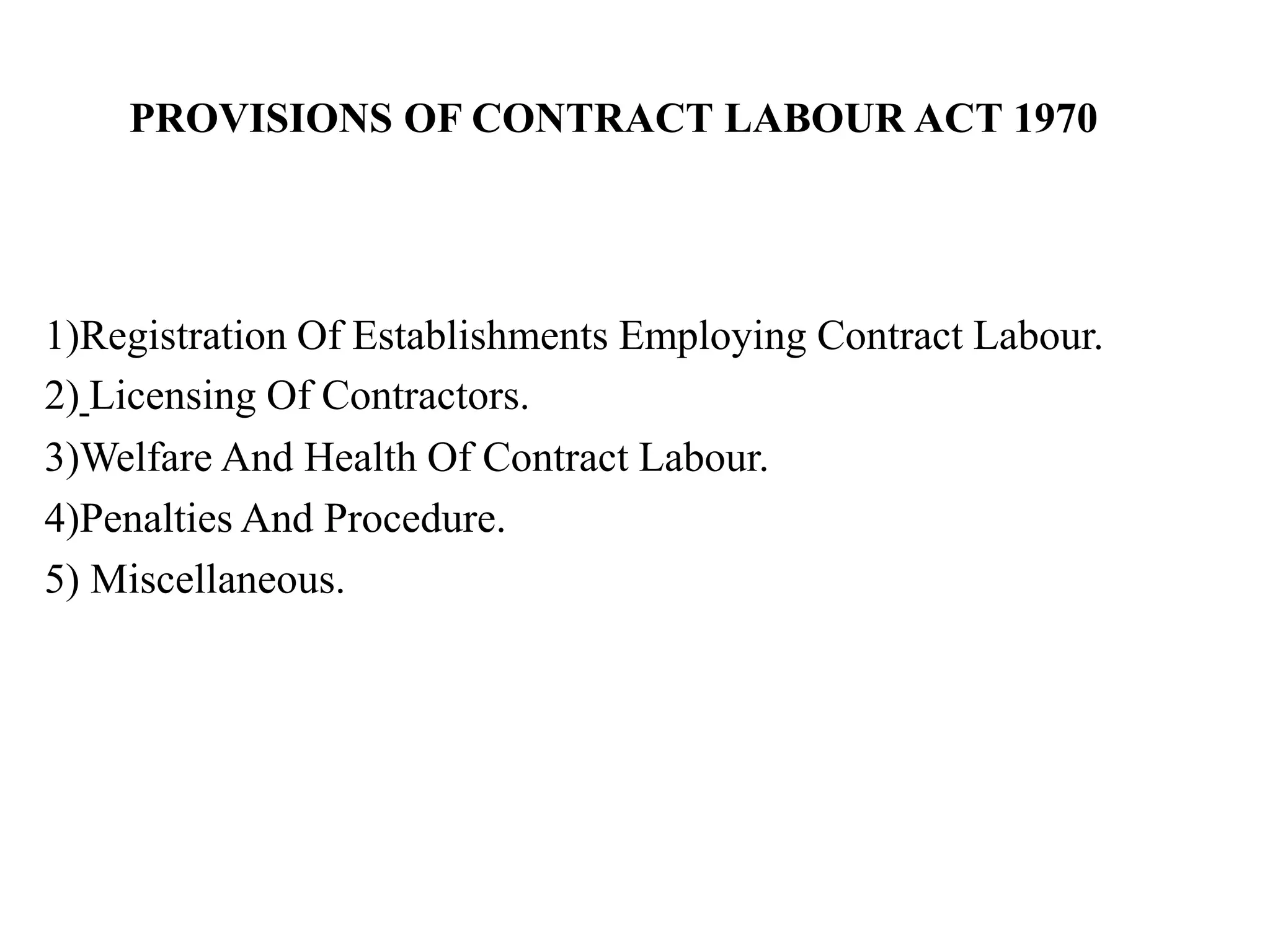 1)Registration Of Establishments Employing Contract Labour.
2) Licensing Of Contractors.
3)Welfare And Health Of Contract Labour.
4)Penalties And Procedure.
5) Miscellaneous.
PROVISIONS OF CONTRACT LABOUR ACT 1970
 