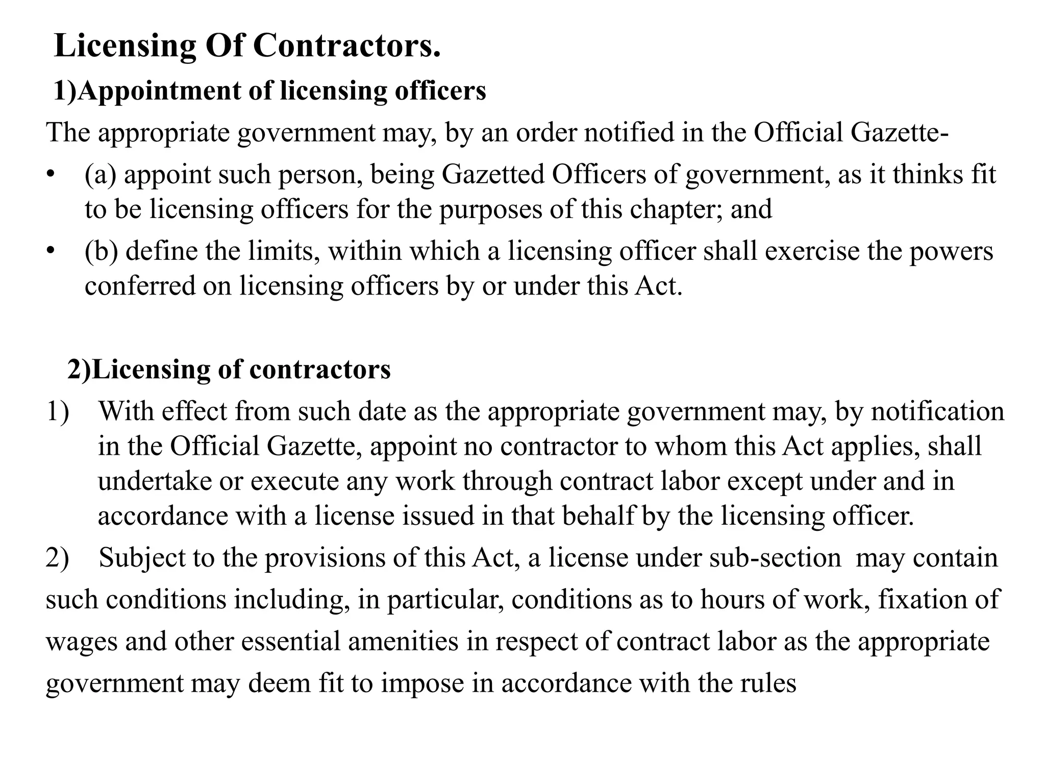 Licensing Of Contractors.
1)Appointment of licensing officers
The appropriate government may, by an order notified in the Official Gazette-
• (a) appoint such person, being Gazetted Officers of government, as it thinks fit
to be licensing officers for the purposes of this chapter; and
• (b) define the limits, within which a licensing officer shall exercise the powers
conferred on licensing officers by or under this Act.
2)Licensing of contractors
1) With effect from such date as the appropriate government may, by notification
in the Official Gazette, appoint no contractor to whom this Act applies, shall
undertake or execute any work through contract labor except under and in
accordance with a license issued in that behalf by the licensing officer.
2) Subject to the provisions of this Act, a license under sub-section may contain
such conditions including, in particular, conditions as to hours of work, fixation of
wages and other essential amenities in respect of contract labor as the appropriate
government may deem fit to impose in accordance with the rules
 