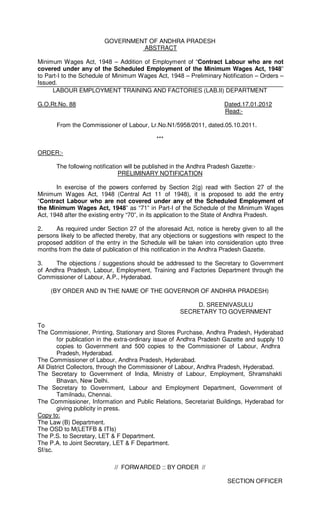 GOVERNMENT OF ANDHRA PRADESH
                                  ABSTRACT

Minimum Wages Act, 1948 – Addition of Employment of “Contract Labour who are not
covered under any of the Scheduled Employment of the Minimum Wages Act, 1948”
to Part-I to the Schedule of Minimum Wages Act, 1948 – Preliminary Notification – Orders –
Issued.
     LABOUR EMPLOYMENT TRAINING AND FACTORIES (LAB.II) DEPARTMENT

G.O.Rt.No. 88                                                          Dated.17.01.2012
                                                                       Read:-

       From the Commissioner of Labour, Lr.No.N1/5958/2011, dated.05.10.2011.

                                             ***

ORDER:-

       The following notification will be published in the Andhra Pradesh Gazette:-
                                PRELIMINARY NOTIFICATION

       In exercise of the powers conferred by Section 2(g) read with Section 27 of the
Minimum Wages Act, 1948 (Central Act 11 of 1948), it is proposed to add the entry
“Contract Labour who are not covered under any of the Scheduled Employment of
the Minimum Wages Act, 1948” as “71” in Part-I of the Schedule of the Minimum Wages
Act, 1948 after the existing entry “70”, in its application to the State of Andhra Pradesh.

2.    As required under Section 27 of the aforesaid Act, notice is hereby given to all the
persons likely to be affected thereby, that any objections or suggestions with respect to the
proposed addition of the entry in the Schedule will be taken into consideration upto three
months from the date of publication of this notification in the Andhra Pradesh Gazette.

3.    The objections / suggestions should be addressed to the Secretary to Government
of Andhra Pradesh, Labour, Employment, Training and Factories Department through the
Commissioner of Labour, A.P., Hyderabad.

    (BY ORDER AND IN THE NAME OF THE GOVERNOR OF ANDHRA PRADESH)

                                                           D. SREENIVASULU
                                                      SECRETARY TO GOVERNMENT

To
The Commissioner, Printing, Stationary and Stores Purchase, Andhra Pradesh, Hyderabad
        for publication in the extra-ordinary issue of Andhra Pradesh Gazette and supply 10
        copies to Government and 500 copies to the Commissioner of Labour, Andhra
        Pradesh, Hyderabad.
The Commissioner of Labour, Andhra Pradesh, Hyderabad.
All District Collectors, through the Commissioner of Labour, Andhra Pradesh, Hyderabad.
The Secretary to Government of India, Ministry of Labour, Employment, Shramshakti
        Bhavan, New Delhi.
The Secretary to Government, Labour and Employment Department, Government of
        Tamilnadu, Chennai.
The Commissioner, Information and Public Relations, Secretariat Buildings, Hyderabad for
        giving publicity in press.
Copy to:
The Law (B) Department.
The OSD to M(LETFB & ITIs)
The P.S. to Secretary, LET & F Department.
The P.A. to Joint Secretary, LET & F Department.
Sf/sc.

                             // FORWARDED :: BY ORDER //

                                                                        SECTION OFFICER
 