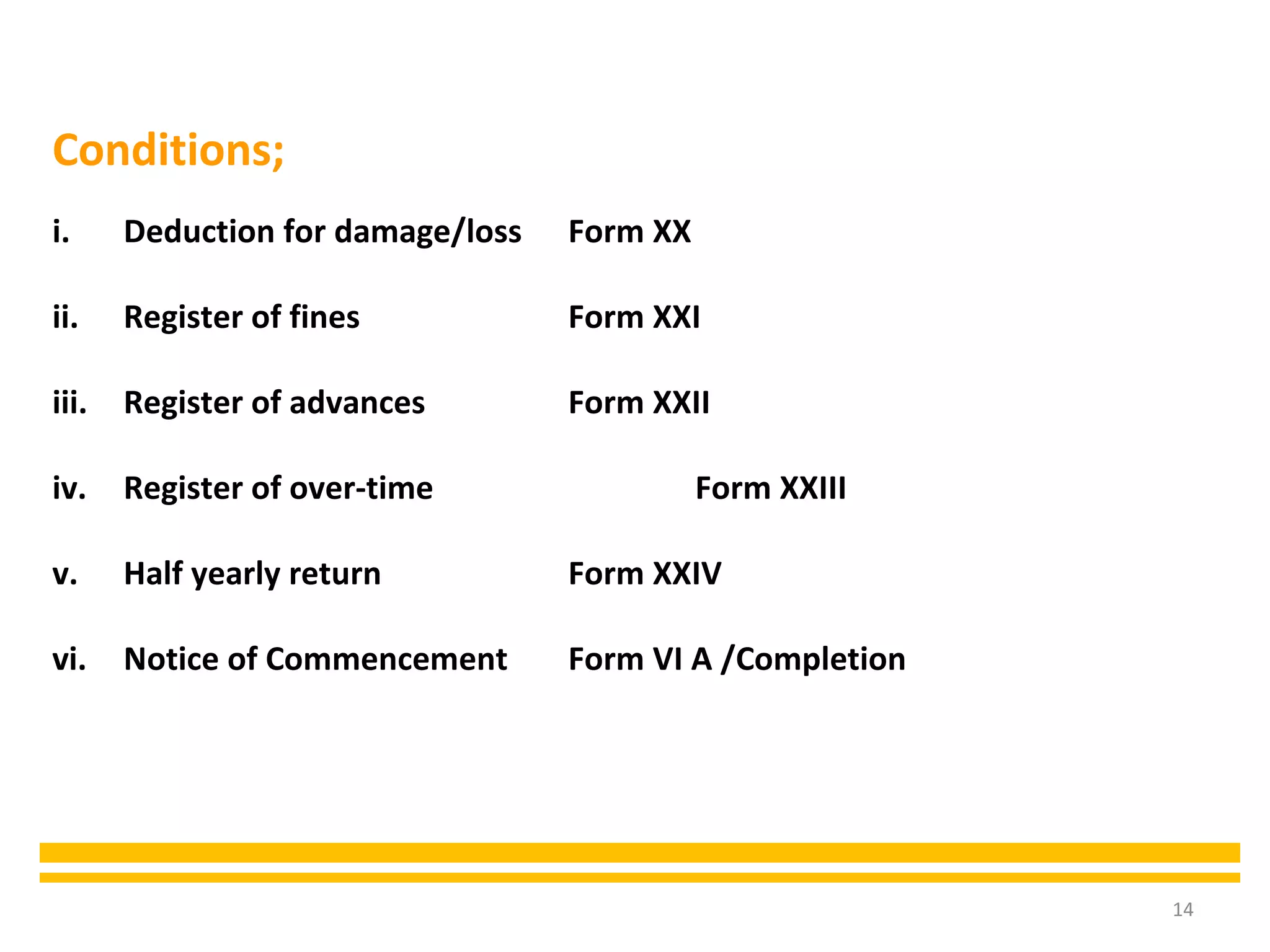 14
Conditions;
i. Deduction for damage/loss Form XX
ii. Register of fines Form XXI
iii. Register of advances Form XXII
iv. Register of over-time Form XXIII
v. Half yearly return Form XXIV
vi. Notice of Commencement Form VI A /Completion
 