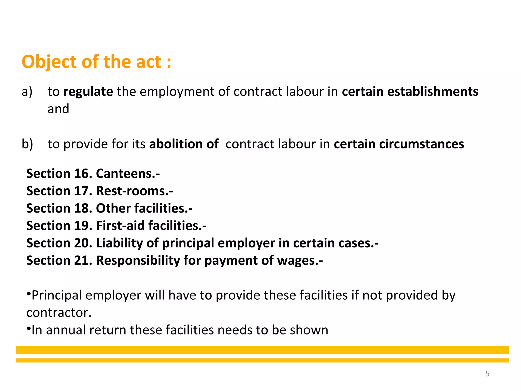5
a) to regulate the employment of contract labour in certain establishments
and
b) to provide for its abolition of contract labour in certain circumstances
Object of the act :
Section 16. Canteens.-
Section 17. Rest-rooms.-
Section 18. Other facilities.-
Section 19. First-aid facilities.-
Section 20. Liability of principal employer in certain cases.-
Section 21. Responsibility for payment of wages.-
•Principal employer will have to provide these facilities if not provided by
contractor.
•In annual return these facilities needs to be shown
 