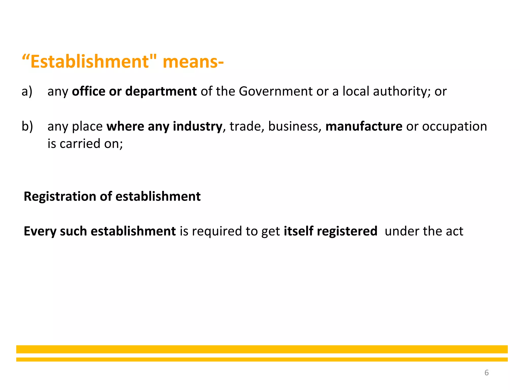 6
a) any office or department of the Government or a local authority; or
b) any place where any industry, trade, business, manufacture or occupation
is carried on;
“Establishment" means-
Registration of establishment
Every such establishment is required to get itself registered under the act
 