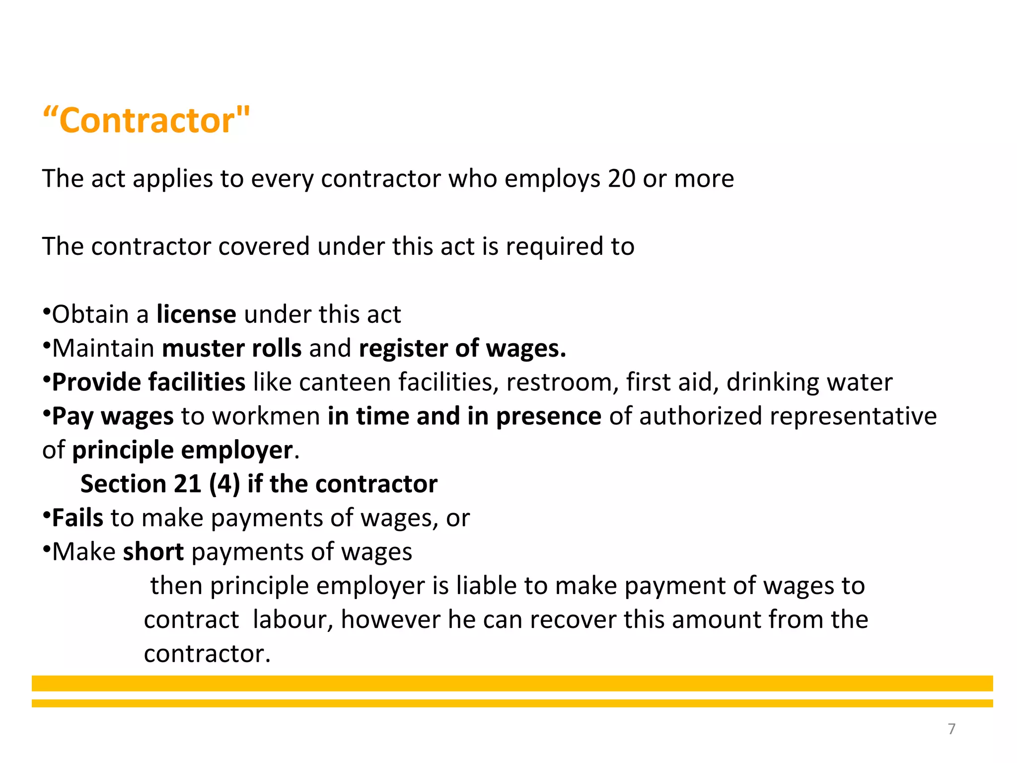 7
The act applies to every contractor who employs 20 or more
The contractor covered under this act is required to
•Obtain a license under this act
•Maintain muster rolls and register of wages.
•Provide facilities like canteen facilities, restroom, first aid, drinking water
•Pay wages to workmen in time and in presence of authorized representative
of principle employer.
Section 21 (4) if the contractor
•Fails to make payments of wages, or
•Make short payments of wages
then principle employer is liable to make payment of wages to
contract labour, however he can recover this amount from the
contractor.
“Contractor"
 