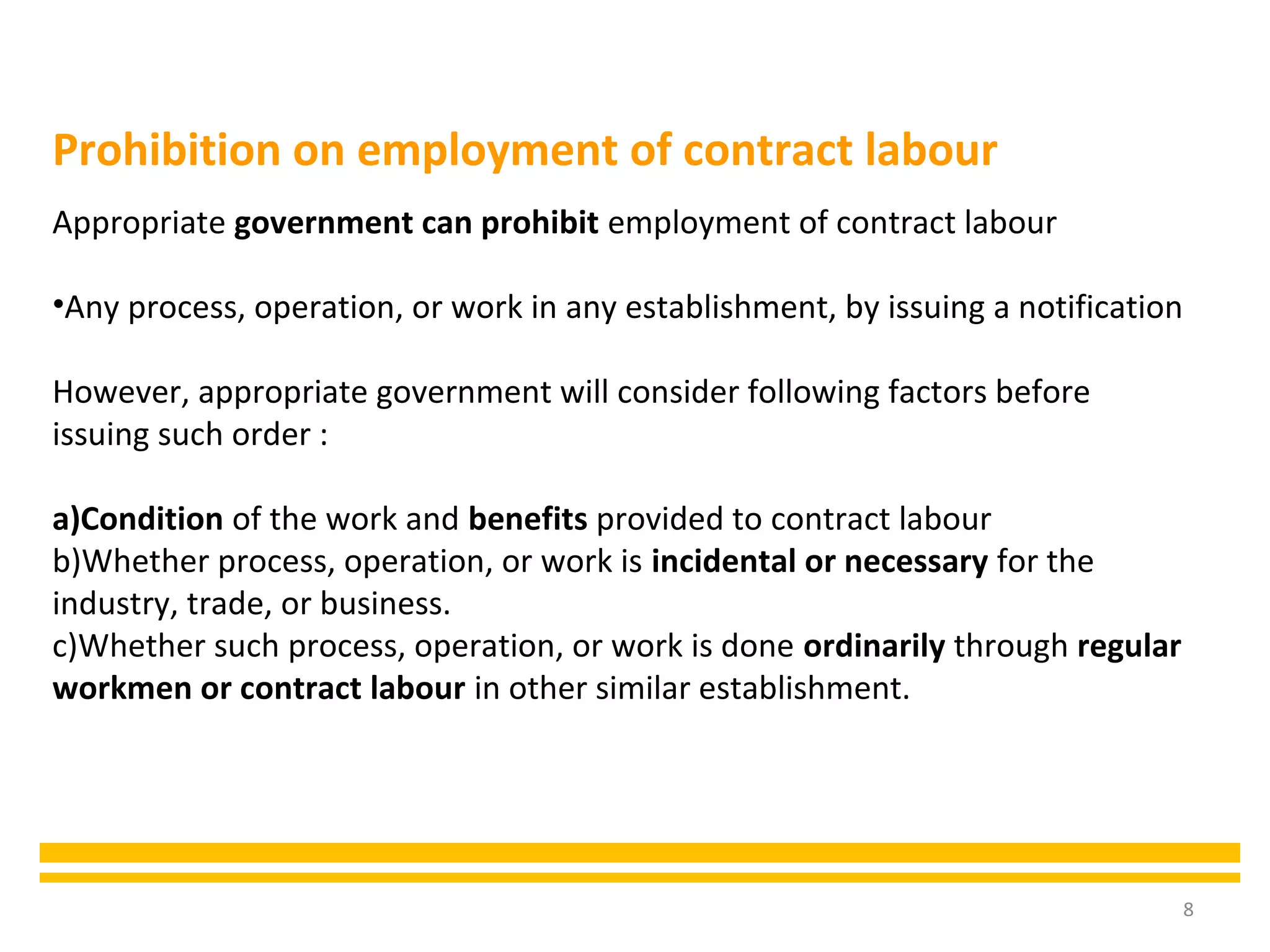 8
Appropriate government can prohibit employment of contract labour
•Any process, operation, or work in any establishment, by issuing a notification
However, appropriate government will consider following factors before
issuing such order :
a)Condition of the work and benefits provided to contract labour
b)Whether process, operation, or work is incidental or necessary for the
industry, trade, or business.
c)Whether such process, operation, or work is done ordinarily through regular
workmen or contract labour in other similar establishment.
Prohibition on employment of contract labour
 