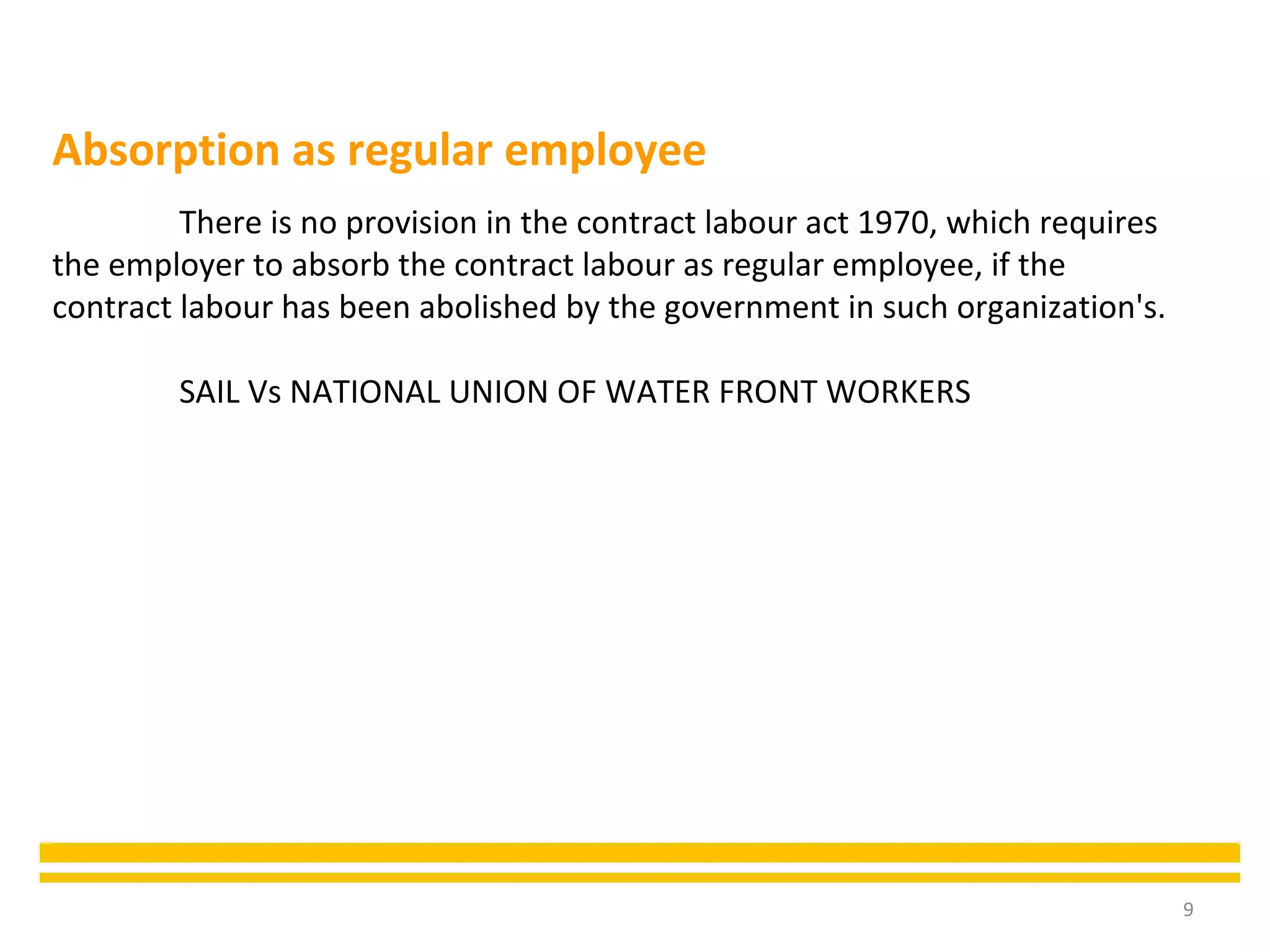 9
There is no provision in the contract labour act 1970, which requires
the employer to absorb the contract labour as regular employee, if the
contract labour has been abolished by the government in such organization's.
SAIL Vs NATIONAL UNION OF WATER FRONT WORKERS
Absorption as regular employee
 
