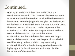 Continued..
• Here again in this case the Court understood the
conditions under which the contract labourers are made
to work and used the freedom provided by the common
law system. Here the judges did not give the decision just
on the basis of what is written in statutes but understood
the objectives of the act and tried to implement the
same i.e. to provide better working conditions to these
contract labourers and to protect them from
exploitation. In this case the workers were working as
contract labourers for more than 10 years from which it
could be easily understood that they were being
exploited. Therefore the decision given by the court is
highly appreciable as it was in the direction for the
betterment of these workers.
 