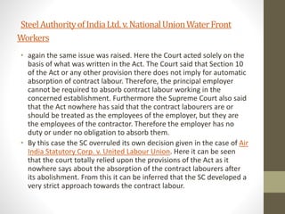 SteelAuthorityofIndiaLtd.v.NationalUnionWaterFront
Workers
• again the same issue was raised. Here the Court acted solely on the
basis of what was written in the Act. The Court said that Section 10
of the Act or any other provision there does not imply for automatic
absorption of contract labour. Therefore, the principal employer
cannot be required to absorb contract labour working in the
concerned establishment. Furthermore the Supreme Court also said
that the Act nowhere has said that the contract labourers are or
should be treated as the employees of the employer, but they are
the employees of the contractor. Therefore the employer has no
duty or under no obligation to absorb them.
• By this case the SC overruled its own decision given in the case of Air
India Statutory Corp. v. United Labour Union. Here it can be seen
that the court totally relied upon the provisions of the Act as it
nowhere says about the absorption of the contract labourers after
its abolishment. From this it can be inferred that the SC developed a
very strict approach towards the contract labour.
 