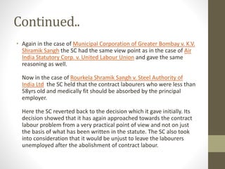 Continued..
• Again in the case of Municipal Corporation of Greater Bombay v. K.V.
Shramik Sangh the SC had the same view point as in the case of Air
India Statutory Corp. v. United Labour Union and gave the same
reasoning as well.
Now in the case of Rourkela Shramik Sangh v. Steel Authority of
India Ltd the SC held that the contract labourers who were less than
58yrs old and medically fit should be absorbed by the principal
employer.
Here the SC reverted back to the decision which it gave initially. Its
decision showed that it has again approached towards the contract
labour problem from a very practical point of view and not on just
the basis of what has been written in the statute. The SC also took
into consideration that it would be unjust to leave the labourers
unemployed after the abolishment of contract labour.
 