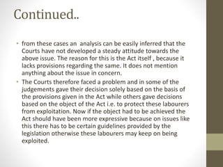 Continued..
• from these cases an analysis can be easily inferred that the
Courts have not developed a steady attitude towards the
above issue. The reason for this is the Act itself , because it
lacks provisions regarding the same. It does not mention
anything about the issue in concern.
• The Courts therefore faced a problem and in some of the
judgements gave their decision solely based on the basis of
the provisions given in the Act while others gave decisions
based on the object of the Act i.e. to protect these labourers
from exploitation. Now if the object had to be achieved the
Act should have been more expressive because on issues like
this there has to be certain guidelines provided by the
legislation otherwise these labourers may keep on being
exploited.
 