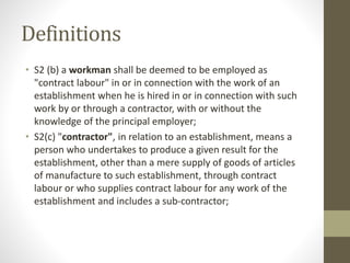 Definitions
• S2 (b) a workman shall be deemed to be employed as
"contract labour" in or in connection with the work of an
establishment when he is hired in or in connection with such
work by or through a contractor, with or without the
knowledge of the principal employer;
• S2(c) "contractor", in relation to an establishment, means a
person who undertakes to produce a given result for the
establishment, other than a mere supply of goods of articles
of manufacture to such establishment, through contract
labour or who supplies contract labour for any work of the
establishment and includes a sub-contractor;
 