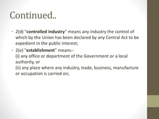 Continued..
• 2(d) "controlled industry" means any industry the control of
which by the Union has been declared by any Central Act to be
expedient in the public interest;
• 2(e) "establishment" means--
(i) any office or department of the Government or a local
authority, or
(ii) any place where any industry, trade, business, manufacture
or occupation is carried on;
 