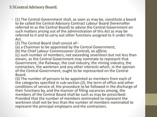 S3CentralAdvisoryBoard.
• (1) The Central Government shall, as soon as may be, constitute a board
to be called the Central Advisory Contract Labour Board (hereinafter
referred to as the Central Board) to advise the Central Government on
such matters arising out of the administration of this Act as may be
referred to it and to carry out other functions assigned to it under this
Act.
(2) The Central Board shall consist of--
(a) a Chairman to be appointed by the Central Government;
(b) the Chief Labour Commissioner (Central), ex officio;
(c) such number of members, not exceeding seventeen but not less than
eleven, as the Central Government may nominate to represent that
Government, the Railways, the coal industry, the mining industry, the
contractors, the workmen and any other interests which, in the opinion
of the Central Government, ought to be represented on the Central
Board.
(3) The number of persons to be appointed as members from each of
the categories specified in sub-section (2), the term of office and other
conditions of service of, the procedure to be followed in the discharge of
their functions by, and the manner of filling vacancies among, the
members of the Central Board shall be such as may be prescribed:
Provided that the number of members nominated to represent the
workmen shall not be less than the number of members nominated to
represent the principal employers and the contractors.
 