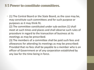 S5Powerto constitutecommittees.
• (1) The Central Board or the State Board, as the case may be,
may constitute such committees and for such purpose or
purposes as it may think fit.
(2) The committee constituted under sub-section (1) shall
meet at such times and places and shall observe such rules of
procedure in regard to the transaction of business at its
meetings as may be prescribed.
(3) The members of a committee shall be paid such fees and
allowances for attending its meetings as may be prescribed:
Provided that no fees shall be payable to a member who is an
officer of Government or of any corporation established by
any law for the time being in force.
 