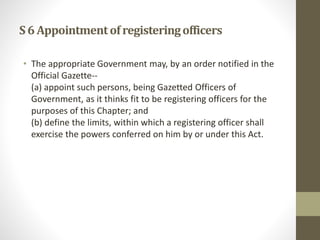 S6 Appointmentofregisteringofficers
• The appropriate Government may, by an order notified in the
Official Gazette--
(a) appoint such persons, being Gazetted Officers of
Government, as it thinks fit to be registering officers for the
purposes of this Chapter; and
(b) define the limits, within which a registering officer shall
exercise the powers conferred on him by or under this Act.
 