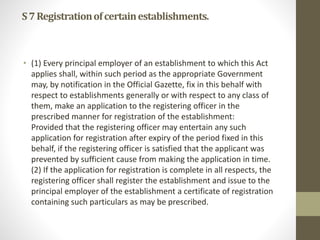 S7Registrationofcertainestablishments.
• (1) Every principal employer of an establishment to which this Act
applies shall, within such period as the appropriate Government
may, by notification in the Official Gazette, fix in this behalf with
respect to establishments generally or with respect to any class of
them, make an application to the registering officer in the
prescribed manner for registration of the establishment:
Provided that the registering officer may entertain any such
application for registration after expiry of the period fixed in this
behalf, if the registering officer is satisfied that the applicant was
prevented by sufficient cause from making the application in time.
(2) If the application for registration is complete in all respects, the
registering officer shall register the establishment and issue to the
principal employer of the establishment a certificate of registration
containing such particulars as may be prescribed.
 