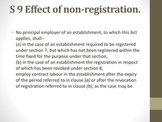 S 9 Effect of non-registration.
• No principal employer of an establishment, to which this Act
applies, shall--
(a) in the case of an establishment required to be registered
under section 7, but which has not been registered within the
time fixed for the purpose under that section,
(b) in the case of an establishment the registration in respect
of which has been revoked under section 8,
employ contract labour in the establishment after the expiry
of the period referred to in clause (a) or after the revocation
of registration referred to in clause (b), as the case may be.
 