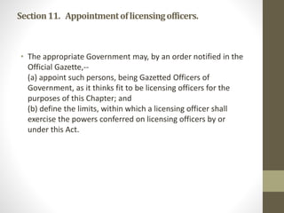 Section11. Appointmentoflicensingofficers.
• The appropriate Government may, by an order notified in the
Official Gazette,--
(a) appoint such persons, being Gazetted Officers of
Government, as it thinks fit to be licensing officers for the
purposes of this Chapter; and
(b) define the limits, within which a licensing officer shall
exercise the powers conferred on licensing officers by or
under this Act.
 