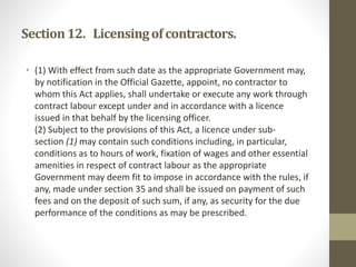 Section12. Licensingofcontractors.
• (1) With effect from such date as the appropriate Government may,
by notification in the Official Gazette, appoint, no contractor to
whom this Act applies, shall undertake or execute any work through
contract labour except under and in accordance with a licence
issued in that behalf by the licensing officer.
(2) Subject to the provisions of this Act, a licence under sub-
section (1) may contain such conditions including, in particular,
conditions as to hours of work, fixation of wages and other essential
amenities in respect of contract labour as the appropriate
Government may deem fit to impose in accordance with the rules, if
any, made under section 35 and shall be issued on payment of such
fees and on the deposit of such sum, if any, as security for the due
performance of the conditions as may be prescribed.
 