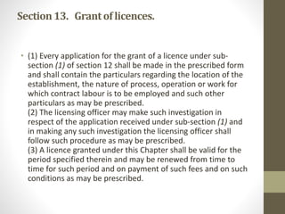 Section13. Grantof licences.
• (1) Every application for the grant of a licence under sub-
section (1) of section 12 shall be made in the prescribed form
and shall contain the particulars regarding the location of the
establishment, the nature of process, operation or work for
which contract labour is to be employed and such other
particulars as may be prescribed.
(2) The licensing officer may make such investigation in
respect of the application received under sub-section (1) and
in making any such investigation the licensing officer shall
follow such procedure as may be prescribed.
(3) A licence granted under this Chapter shall be valid for the
period specified therein and may be renewed from time to
time for such period and on payment of such fees and on such
conditions as may be prescribed.
 