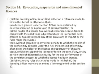 Section14. Revocation,suspensionandamendmentof
licences
• (1) If the licensing officer is satisfied, either on a reference made to
him in this behalf or otherwise, that--
(a) a licence granted under section 12 has been obtained by
misrepresentation or suppression of any material fact, or
(b) the holder of a licence has, without reasonable cause, failed to
comply with the conditions subject to which the licence has been
granted or has contravened any of the provisions of this Act or the
rules made thereunder,
then, without prejudice to any other penalty to which the holder of
the licence may be liable under this Act, the licensing officer may,
after giving the holder of the licence an opportunity of showing
cause, revoke or suspend the licence or forfeit the sum, if any, or any
portion thereof deposited as security for the due performance of
the conditions subject to which the licence has been granted.
(2) Subject to any rules that may be made in this behalf, the
licensing officer may vary or amend a licence granted under section
12.
 