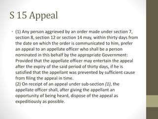 S 15 Appeal
• (1) Any person aggrieved by an order made under section 7,
section 8, section 12 or section 14 may, within thirty days from
the date on which the order is communicated to him, prefer
an appeal to an appellate officer who shall be a person
nominated in this behalf by the appropriate Government:
Provided that the appellate officer may entertain the appeal
after the expiry of the said period of thirty days, if he is
satisfied that the appellant was prevented by sufficient cause
from filing the appeal in time.
(2) On receipt of an appeal under sub-section (1), the
appellate officer shall, after giving the appellant an
opportunity of being heard, dispose of the appeal as
expeditiously as possible.
 