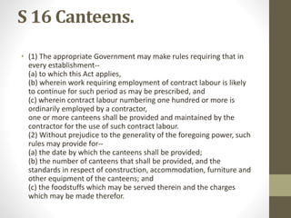 S 16 Canteens.
• (1) The appropriate Government may make rules requiring that in
every establishment--
(a) to which this Act applies,
(b) wherein work requiring employment of contract labour is likely
to continue for such period as may be prescribed, and
(c) wherein contract labour numbering one hundred or more is
ordinarily employed by a contractor,
one or more canteens shall be provided and maintained by the
contractor for the use of such contract labour.
(2) Without prejudice to the generality of the foregoing power, such
rules may provide for--
(a) the date by which the canteens shall be provided;
(b) the number of canteens that shall be provided, and the
standards in respect of construction, accommodation, furniture and
other equipment of the canteens; and
(c) the foodstuffs which may be served therein and the charges
which may be made therefor.
 