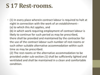 S 17 Rest-rooms.
• (1) In every place wherein contract labour is required to halt at
night in connection with the work of an establishment--
(a) to which this Act applies, and
(b) in which work requiring employment of contract labour is
likely to continue for such period as may be prescribed,
there shall be provided and maintained by the contractor for
the use of the contract labour such number of rest-rooms or
such other suitable alternative accommodation within such
time as may be prescribed.
(2) The rest-rooms or the alternative accommodation to be
provided under sub-section (1) shall be sufficiently lighted and
ventilated and shall be maintained in a clean and comfortable
condition.
 