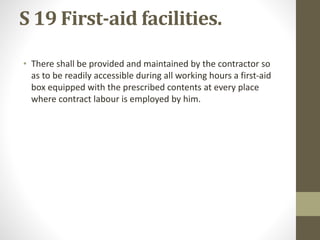 S 19 First-aid facilities.
• There shall be provided and maintained by the contractor so
as to be readily accessible during all working hours a first-aid
box equipped with the prescribed contents at every place
where contract labour is employed by him.
 
