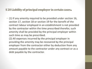 S20Liabilityofprincipalemployerincertaincases.
• (1) If any amenity required to be provided under section 16,
section 17, section 18 or section 19 for the benefit of the
contract labour employed in an establishment is not provided
by the contractor within the time prescribed therefor, such
amenity shall be provided by the principal employer within
such time as may be prescribed.
(2) All expenses incurred by the principal employer in
providing the amenity may be recovered by the principal
employer from the contractor either by deduction from any
amount payable to the contractor under any contract or as a
debt payable by the contractor.
 
