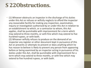 S 22Obstructions.
• (1) Whoever obstructs an inspector in the discharge of his duties
under this Act or refuses or wilfully neglects to afford the inspector
any reasonable facility for making any inspection, examination,
inquiry or investigation authorised by or under this Act in relation to
an establishment to which, or a contractor to whom, this Act
applies, shall be punishable with imprisonment for a term which
may extend to three months, or with fine which may extend to five
hundred rupees, or with both.
(2) Whoever wilfully refuses to produce on the demand of an
inspector any register or other document kept in pursuance of this
Act or prevents or attempts to prevent or does anything which he
has reason to believe is likely to prevent any person from appearing
before or being examined by an inspector acting in pursuance of his
duties under this Act, shall be punishable with imprisonment for a
term which may extend to three months, or with fine which may
extend to five hundred rupees, or with both.
 