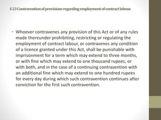 S23Contraventionofprovisionsregardingemploymentofcontractlabour.
• Whoever contravenes any provision of this Act or of any rules
made thereunder prohibiting, restricting or regulating the
employment of contract labour, or contravenes any condition
of a licence granted under this Act, shall be punishable with
imprisonment for a term which may extend to three months,
or with fine which may extend to one thousand rupees, or
with both, and in the case of a continuing contravention with
an additional fine which may extend to one hundred rupees
for every day during which such contravention continues after
conviction for the first such contravention.
 