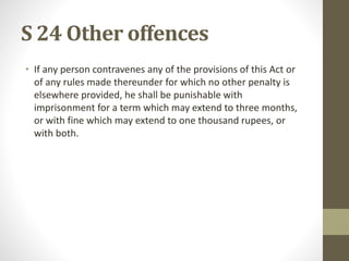 S 24 Other offences
• If any person contravenes any of the provisions of this Act or
of any rules made thereunder for which no other penalty is
elsewhere provided, he shall be punishable with
imprisonment for a term which may extend to three months,
or with fine which may extend to one thousand rupees, or
with both.
 