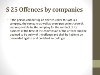 S 25 Offences by companies
• If the person committing an offence under this Act is a
company, the company as well as every person in charge of,
and responsible to, the company for the conduct of its
business at the time of the commission of the offence shall be
deemed to be guilty of the offence and shall be liable to be
proceeded against and punished accordingly
 
