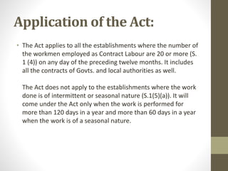 Application of the Act:
• The Act applies to all the establishments where the number of
the workmen employed as Contract Labour are 20 or more (S.
1 (4)) on any day of the preceding twelve months. It includes
all the contracts of Govts. and local authorities as well.
The Act does not apply to the establishments where the work
done is of intermittent or seasonal nature (S.1(5)(a)). It will
come under the Act only when the work is performed for
more than 120 days in a year and more than 60 days in a year
when the work is of a seasonal nature.
 