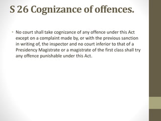 S 26 Cognizance of offences.
• No court shall take cognizance of any offence under this Act
except on a complaint made by, or with the previous sanction
in writing of, the inspector and no court inferior to that of a
Presidency Magistrate or a magistrate of the first class shall try
any offence punishable under this Act.
 