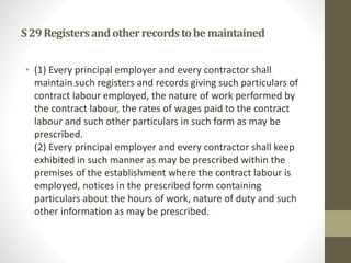 S29Registersandotherrecordstobemaintained
• (1) Every principal employer and every contractor shall
maintain such registers and records giving such particulars of
contract labour employed, the nature of work performed by
the contract labour, the rates of wages paid to the contract
labour and such other particulars in such form as may be
prescribed.
(2) Every principal employer and every contractor shall keep
exhibited in such manner as may be prescribed within the
premises of the establishment where the contract labour is
employed, notices in the prescribed form containing
particulars about the hours of work, nature of duty and such
other information as may be prescribed.
 