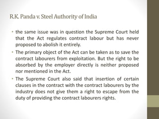 R.K.Pandav.SteelAuthorityofIndia
• the same issue was in question the Supreme Court held
that the Act regulates contract labour but has never
proposed to abolish it entirely.
• The primary object of the Act can be taken as to save the
contract labourers from exploitation. But the right to be
absorbed by the employer directly is neither proposed
nor mentioned in the Act.
• The Supreme Court also said that insertion of certain
clauses in the contract with the contract labourers by the
industry does not give them a right to escape from the
duty of providing the contract labourers rights.
 