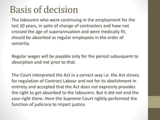 Basis of decision
The labourers who were continuing in the employment for the
last 10 years, in spite of change of contractors and have not
crossed the age of superannuation and were medically fit,
should be absorbed as regular employees in the order of
seniority.
Regular wages will be payable only for the period subsequent to
absorption and not prior to that.
The Court interpreted the Act in a correct way i.e. the Act strives
for regulation of Contract Labour and not for its abolishment in
entirety and accepted that the Act does not expressly provides
the right to get absorbed to the labourers. But it did not end the
case right there. Here the Supreme Court rightly performed the
function of judiciary to impart justice.
 
