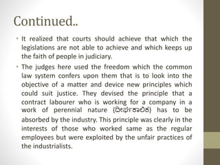 Continued..
• It realized that courts should achieve that which the
legislations are not able to achieve and which keeps up
the faith of people in judiciary.
• The judges here used the freedom which the common
law system confers upon them that is to look into the
objective of a matter and device new principles which
could suit justice. They devised the principle that a
contract labourer who is working for a company in a
work of perennial nature (ದೀರ್ಘಕಾಲಿಕ) has to be
absorbed by the industry. This principle was clearly in the
interests of those who worked same as the regular
employees but were exploited by the unfair practices of
the industrialists.
 